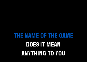 THE NAME OF THE GAME
DOES IT MEAN
ANYTHING TO YOU