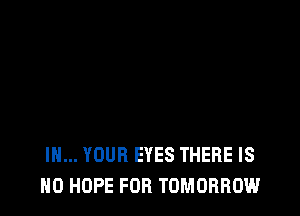 IN... YOUR EYES THERE IS
NO HOPE FOR TOMORROW