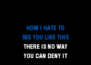 HOW I HATE TO

SEE YOU LIKE THIS
THERE IS NO WAY
YOU CAN DENY IT