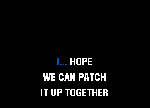 I... HOPE
WE CAN PATCH
IT UP TOGETHER