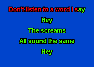 Don't listen to a word I say

Hey
The screams
All sound the same
Hey