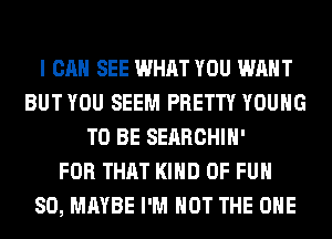 I CAN SEE WHAT YOU WANT
BUT YOU SEEM PRETTY YOUNG
TO BE SERRCHIH'

FOR THAT KIND OF FUN
SO, MAYBE I'M NOT THE ONE