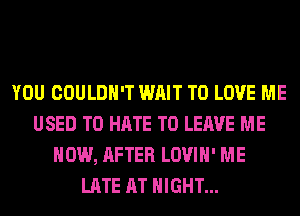 YOU COULDN'T WAIT TO LOVE ME
USED TO HATE TO LEAVE ME
NOW, AFTER LOVIH' ME
LATE AT NIGHT...