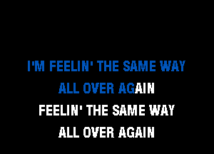 I'M FEELIN' THE SAME WAY
ALL OVER AGAIN
FEELIH' THE SAME WAY

ALL OVER AGAIN I
