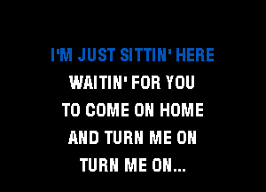 I'M JUST SITTIN' HERE
WAITIN' FOR YOU

TO COME ON HOME
AND TURN ME ON
TURH ME ON...