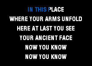 IN THIS PLACE
WHERE YOUR ARMS UHFOLD
HERE AT LAST YOU SEE
YOUR ANCIENT FACE
HOW YOU KNOW
HOW YOU KNOW