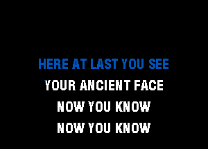 HERE AT LAST YOU SEE

YOUR ANCIENT FACE
HOW YOU KNOW
HOW YOU KNOW