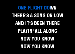 ONE FLIGHT DOWN
THERE'S A SONG 0 LOW
AND IT'S BEEN THERE
PLAYIN' ALL ALONG
HOW YOU KNOW

HOW YOU KNOW I