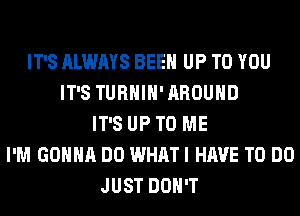 IT'S ALWAYS BEEN UP TO YOU
IT'S TURHIH' AROUND
IT'S UP TO ME
I'M GONNA DO WHAT I HAVE TO DO
JUST DON'T