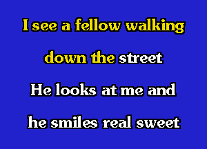 I see a fellow walking
down the street
He looks at me and

he smiles real sweet
