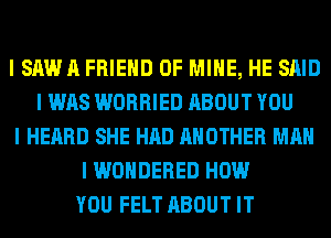 I SAWII FRIEND OF MINE, HE SAID
I WAS WORRIED ABOUT YOU
I HEARD SHE HAD ANOTHER MAN
I WONDERED HOW
YOU FELT ABOUT IT