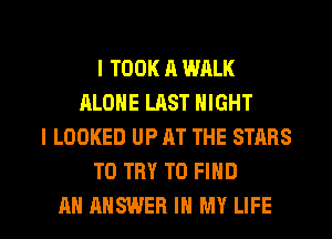 I TOOK A WALK
ALONE LAST NIGHT
I LOOKED UP AT THE STARS
TO TRY TO FIND

AN ANSWER IN MY LIFE l