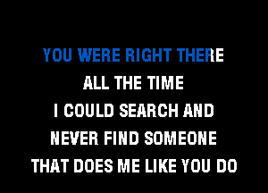 YOU WERE RIGHT THERE
ALL THE TIME
I COULD SEARCH AND
NEVER FIND SOMEONE
THAT DOES ME LIKE YOU DO