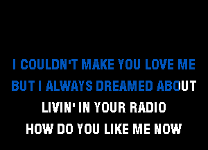 I COULDN'T MAKE YOU LOVE ME
BUT I ALWAYS DREAMED ABOUT
LIVIH' IN YOUR RADIO
HOW DO YOU LIKE ME NOW