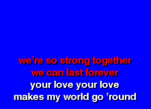 your love your love
makes my world go ,round