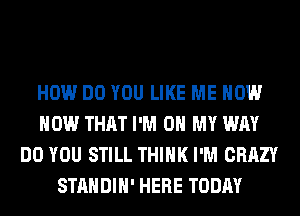 HOW DO YOU LIKE ME NOW
NOW THAT I'M ON MY WAY
DO YOU STILL THINK I'M CRAZY
STANDIH' HERE TODAY