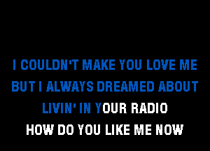 I COULDN'T MAKE YOU LOVE ME
BUT I ALWAYS DREAMED ABOUT
LIVIH' IN YOUR RADIO
HOW DO YOU LIKE ME NOW