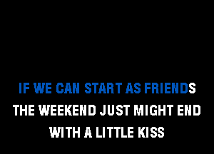 IF WE CAN START AS FRIENDS
THE WEEKEND JUST MIGHT EHD
WITH A LITTLE KISS