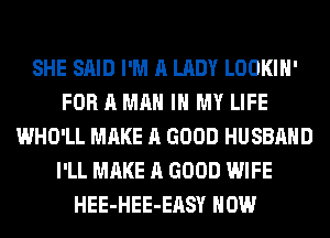 SHE SAID I'M A LADY LOOKIH'
FOR A MAN IN MY LIFE
WHO'LL MAKE A GOOD HUSBAND
I'LL MAKE A GOOD WIFE
HEE-HEE-EASY HOW