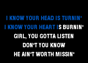 I KNOW YOUR HEAD IS TURHIH'
I KNOW YOUR HEART IS BURHIH'
GIRL, YOU GOTTA LISTEN
DON'T YOU KNOW
HE AIN'T WORTH MISSIH'