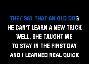 THEY SAY THAT AH OLD DOG
HE CAN'T LEARN A NEW TRICK
WELL, SHE TAUGHT ME
TO STAY IN THE FIRST DAY
AND I LEARNED REAL QUICK