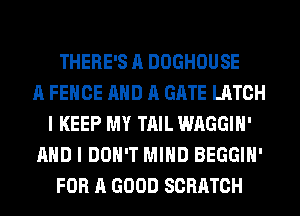 THERE'S A DOGHOUSE
A FENCE AND A GATE LATCH
I KEEP MY TAIL WAGGIH'
AND I DON'T MIND BEGGIH'
FOR A GOOD SCRATCH