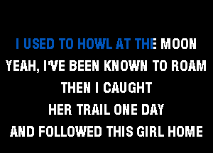 I USED TO HOWL AT THE MOON
YEAH, I'VE BEEN KNOWN T0 ROAM
THEN I CAUGHT
HER TRAIL ONE DAY
AND FOLLOWED THIS GIRL HOME