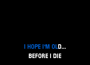I HOPE I'M OLD...
BEFORE I DIE