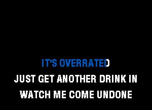 IT'S OVERRATED
JUST GET ANOTHER DRINK IH
WATCH ME COME UHDOHE