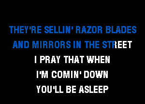 THEY'RE SELLIH' RAZOR BLADES
AND MIRRORS IN THE STREET
I PRAY THAT WHEN
I'M COMIH' DOWN
YOU'LL BE ASLEEP