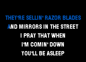 THEY'RE SELLIH' RAZOR BLADES
AND MIRRORS IN THE STREET
I PRAY THAT WHEN
I'M COMIH' DOWN
YOU'LL BE ASLEEP