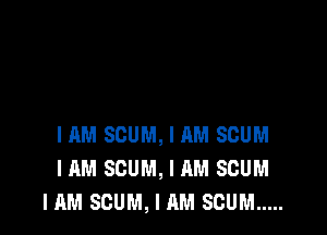 HIM SCUM, I AM SCUM
I AM SCUM, I AM SCUM
IAM SCUM, I AM SCUM .....