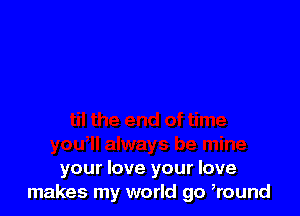 your love your love
makes my world go ,round