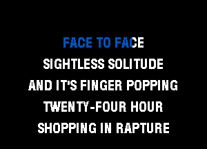 FACE TO FACE
SIGHTLESS SOLITUDE
AND IT'S FINGER POPPING
TWENTY-FOUR HOUR
SHOPPING IN RAPTURE