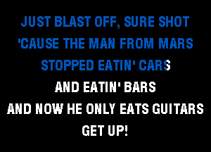JUST BLAST OFF, SURE SHOT
'CAUSE THE MAN FROM MARS
STOPPED EATIH' CARS
AND EATIH' BARS
AND HOW HE ONLY EATS GUITARS
GET UP!