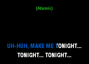 (Atomic)

UH-HUH, MAKE ME TONIGHT...
TONIGHT... TONIGHT...