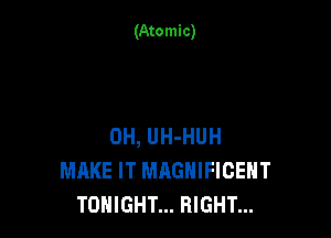 (Atomic)

0H, UH-HUH
MAKE IT MAGNIFICENT
TONIGHT... RIGHT...