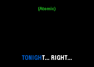 (Atomic)

TONIGHT... RIGHT...