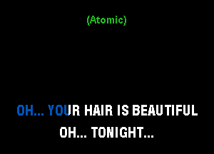 (Atomic)

0H... YOUR HAIR IS BEAUTIFUL
0H... TONIGHT...