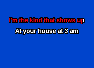 I'm the kind that shows up

At your house at 3 am