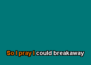 So I pray I could breakaway