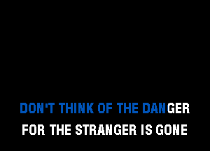 DON'T THINK OF THE DANGER
FOR THE STRANGER IS GONE
