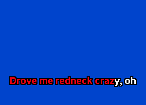 Drove me redneck crazy, oh