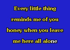 Every little thing
reminds me of you
honey when you leave

me here all alone