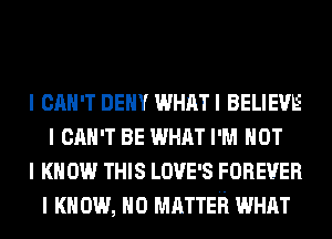 I CAN'T DEIIY WHAT I BELIEVE
I CAN'T BE WHAT I'M NOT
I KNOW THIS LOVE'S FOREVER
I K 0W, NO MATTER WHAT