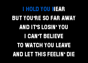 I HOLD YOU HEAR
BUT YOU'RE SO FAR AWAY
AND IT'S LOSIN' YOU
I CAN'T BELIEVE
TO WATCH YOU LEAVE
AND LET THIS FEELIH' DIE