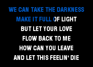 WE CAN TAKE THE DARKNESS
MAKE IT FULL OF LIGHT
BUT LET YOUR LOVE
FLOW BACK TO ME
HOW CAN YOU LEAVE
AND LET THIS FEELIH' DIE