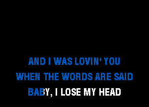 AND I WAS LOVIH' YOU
WHEN THE WORDS ARE SAID
BABY, I LOSE MY HEAD