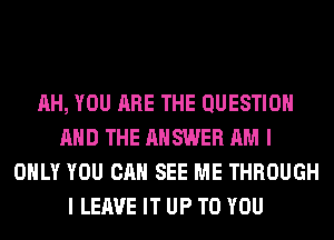 AH, YOU ARE THE QUESTION
AND THE ANSWER AM I
ONLY YOU CAN SEE ME THROUGH
I LEAVE IT UP TO YOU
