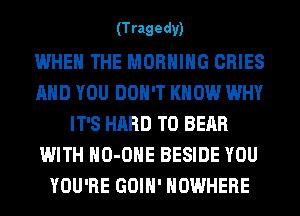 (T ragedy)

WHEN THE MORNING CRIES
AND YOU DON'T KNOW WHY
IT'S HARD TO BEAR
WITH HO-OHE BESIDE YOU
YOU'RE GOIH' NOWHERE